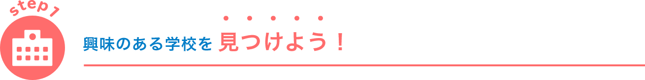 step1 興味のある学校を 見つけよう！