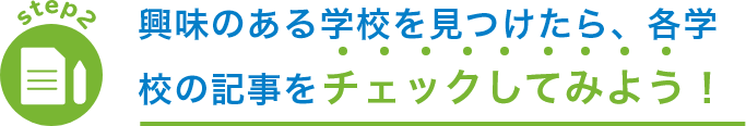 step2 興味のある学校を見つけたら、各学校の記事を チェックしてみよう！