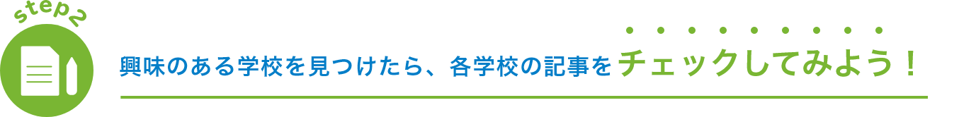 step2 興味のある学校を見つけたら、各学校の記事を チェックしてみよう！