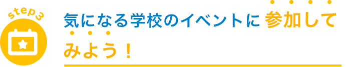 step3 気になる学校のイベントに 参加してみよう！